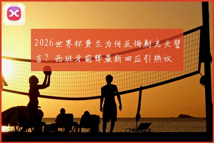 2026世界杯费兰为何反悔剃光头誓言?西班牙前锋最新回应引热议