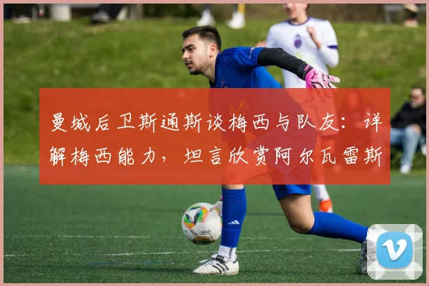曼城后卫斯通斯谈梅西与队友:详解梅西能力,坦言欣赏阿尔瓦雷斯与奥塔门迪的赛场表现