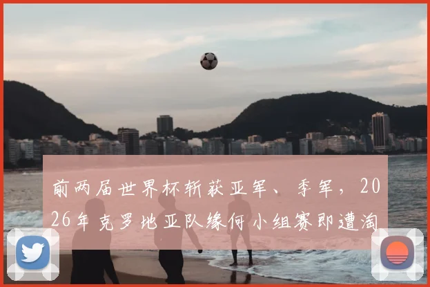 前两届世界杯斩获亚军、季军,2026年克罗地亚队缘何小组赛即遭淘汰?深度分析原因