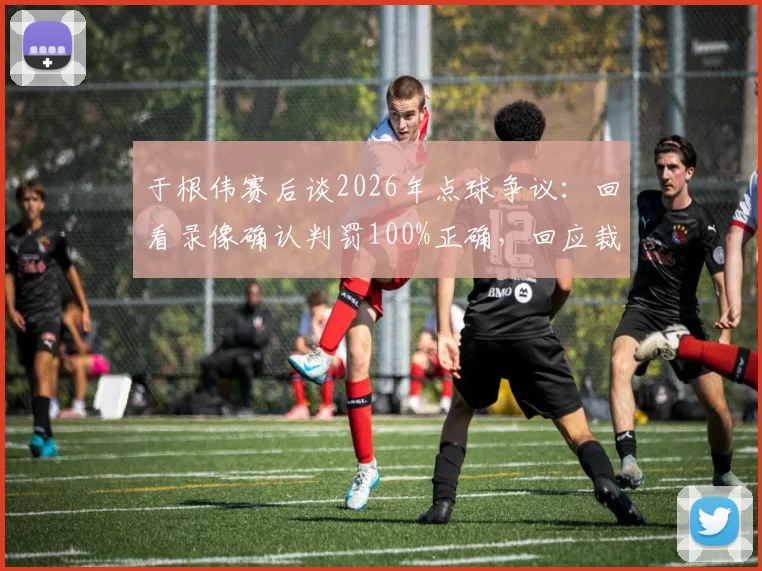 于根伟赛后谈2026年点球争议：回看录像确认判罚100%正确，回应裁判问题焦点