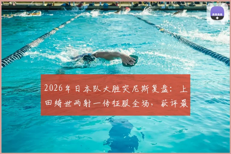 2026年日本队大胜突尼斯复盘：上田绮世两射一传征服全场，获评最佳球员技术解析