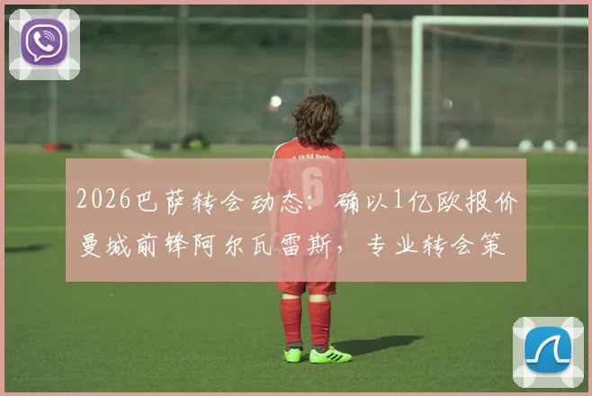 2026巴萨转会动态:确以1亿欧报价曼城前锋阿尔瓦雷斯,专业转会策略曝光