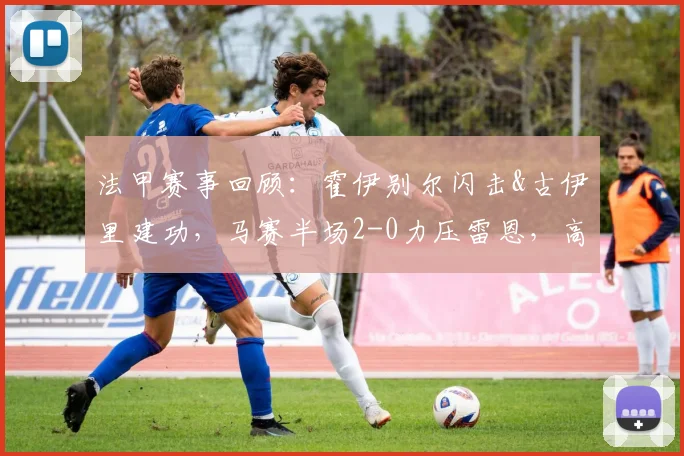 法甲赛事回顾：霍伊别尔闪击&古伊里建功，马赛半场2-0力压雷恩，高清回放与战术分析