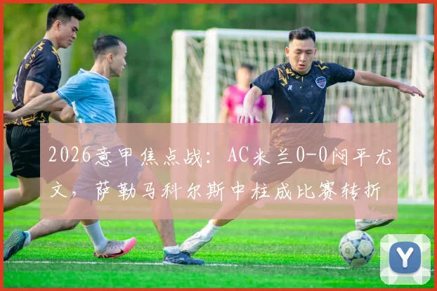 2026意甲焦点战：AC米兰0-0闷平尤文，萨勒马科尔斯中柱成比赛转折点，附全场集锦与技术统计