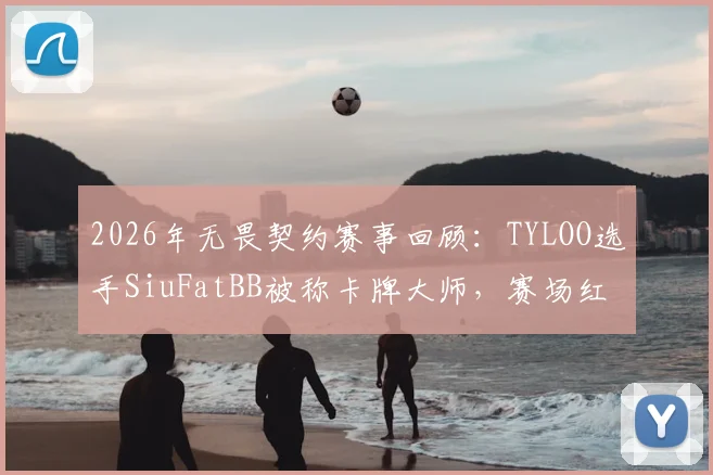 2026年无畏契约赛事回顾:TYLOO选手SiuFatBB被称卡牌大师,赛场红黄牌名场面详解