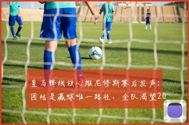 皇马锋线核心维尼修斯赛后发声:团结是赢球唯一路径,全队渴望2026年再创佳绩