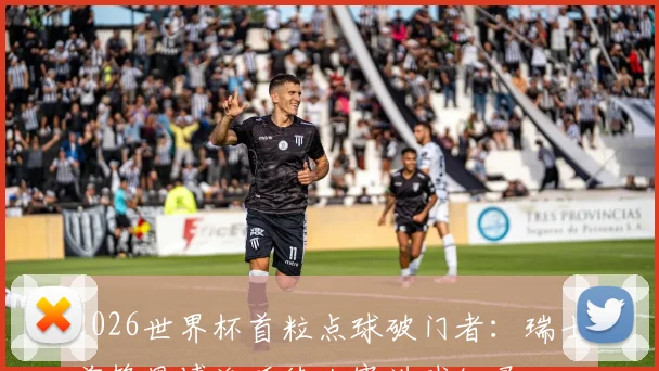 2026世界杯首粒点球破门者：瑞士前锋恩博洛延续大赛进球纪录