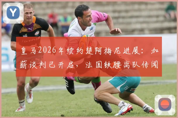 皇马2026年续约楚阿梅尼进展：加薪谈判已开启，法国铁腰离队传闻告破！