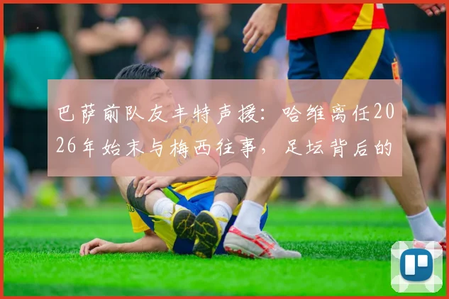巴萨前队友丰特声援：哈维离任2026年始末与梅西往事，足坛背后的勇气与欺骗