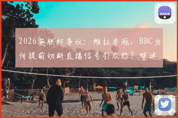 2026英联杯争议：维拉夺冠，BBC为何提前切断直播信号引众怒？球迷不满全解析