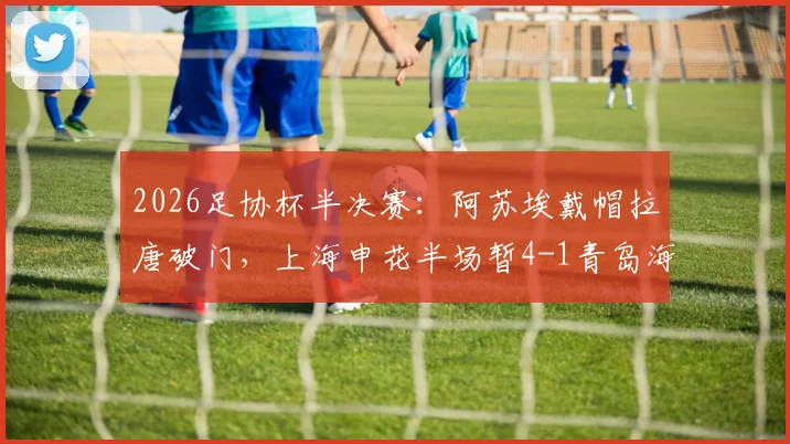 2026足协杯半决赛:阿苏埃戴帽拉唐破门,上海申花半场暂4-1青岛海牛,比赛战报解析