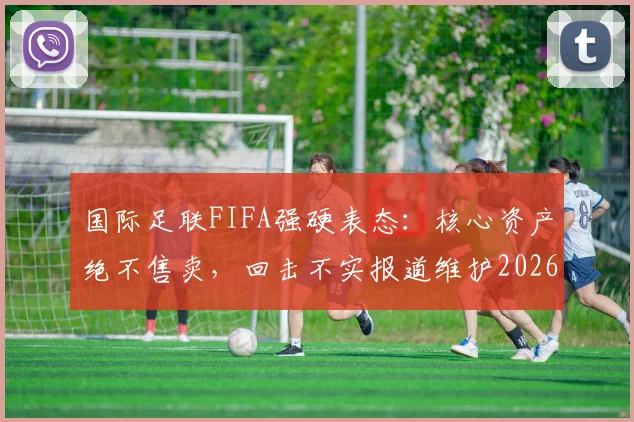 国际足联FIFA强硬表态：核心资产绝不售卖，回击不实报道维护2026世界杯筹备流程