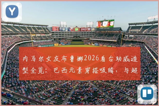 内马尔女友布鲁娜2026看台助威造型全览：巴西元素穿搭吸睛，与超模合影引热议，个人背景揭秘
