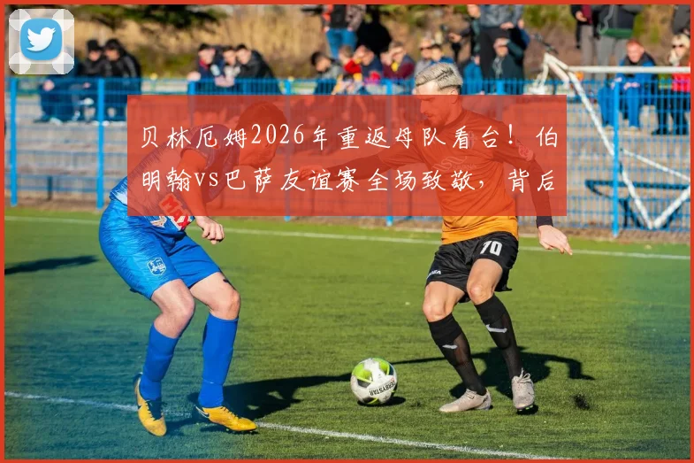 贝林厄姆2026年重返母队看台！伯明翰vs巴萨友谊赛全场致敬，背后故事与青训情谊解读