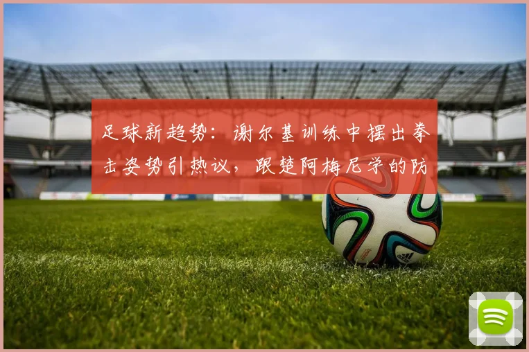 足球新趋势：谢尔基训练中摆出拳击姿势引热议，跟楚阿梅尼学的防守新招？