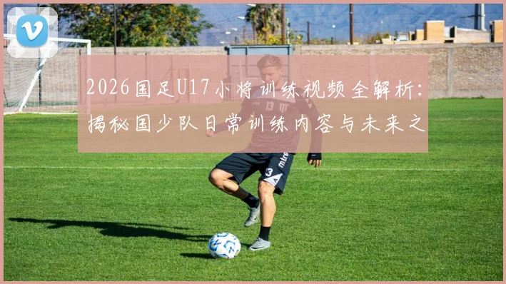2026国足U17小将训练视频全解析:揭秘国少队日常训练内容与未来之星成长动态
