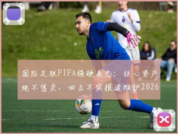 国际足联FIFA强硬表态：核心资产绝不售卖，回击不实报道维护2026世界杯筹备流程