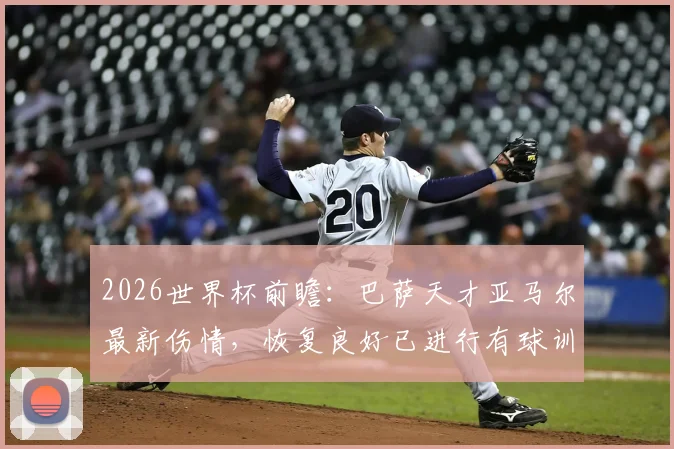 2026世界杯前瞻：巴萨天才亚马尔最新伤情，恢复良好已进行有球训练，出战首战有望！