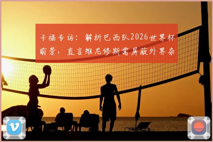 卡福专访：解析巴西队2026世界杯前景，直言维尼修斯需屏蔽外界杂音重振状态