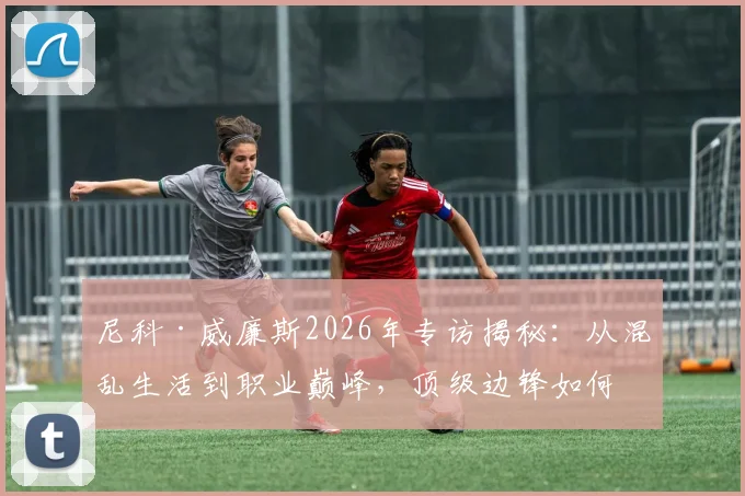 尼科·威廉斯2026年专访揭秘:从混乱生活到职业巅峰,顶级边锋如何重塑饮食与作息