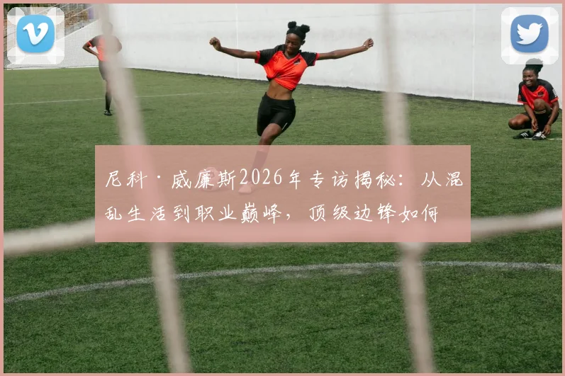 尼科·威廉斯2026年专访揭秘：从混乱生活到职业巅峰，顶级边锋如何重塑饮食与作息