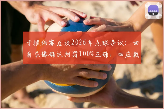于根伟赛后谈2026年点球争议:回看录像确认判罚100%正确,回应裁判问题焦点