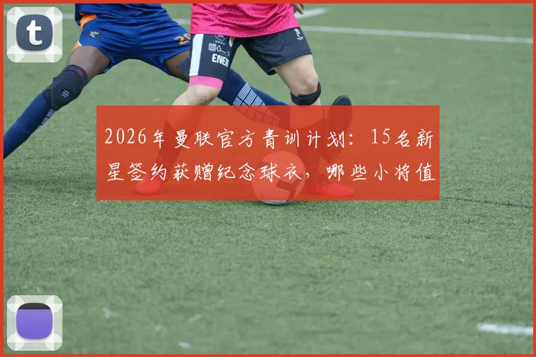 2026年曼联官方青训计划：15名新星签约获赠纪念球衣，哪些小将值得关注？