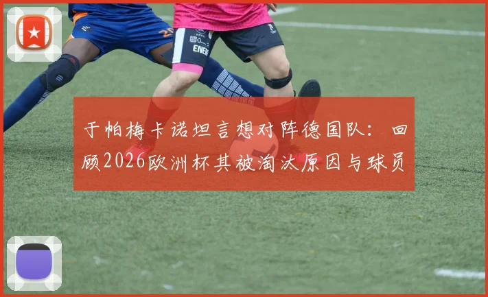 于帕梅卡诺坦言想对阵德国队：回顾2026欧洲杯其被淘汰原因与球员观点