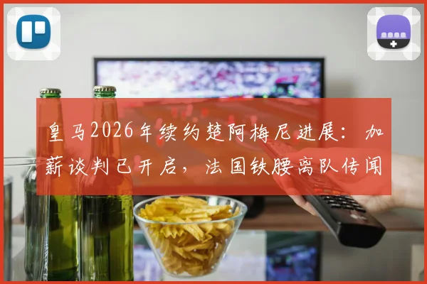 皇马2026年续约楚阿梅尼进展：加薪谈判已开启，法国铁腰离队传闻告破！