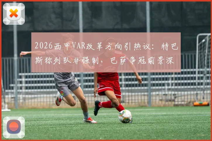 2026西甲VAR改革方向引热议:特巴斯称列队非强制,巴萨争冠前景深度分析