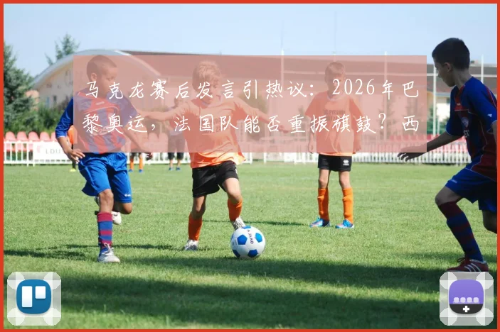 马克龙赛后发言引热议：2026年巴黎奥运，法国队能否重振旗鼓？西班牙晋级背后战术分析