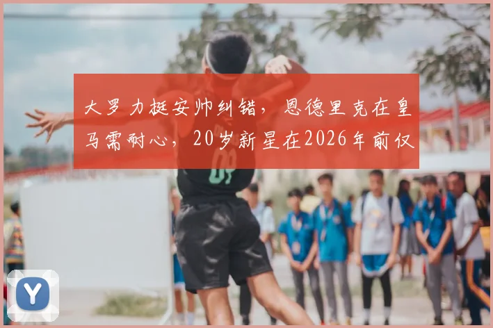 大罗力挺安帅纠错,恩德里克在皇马需耐心,20岁新星在2026年前仅为锋线第三选择