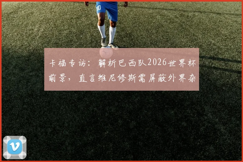 卡福专访:解析巴西队2026世界杯前景,直言维尼修斯需屏蔽外界杂音重振状态