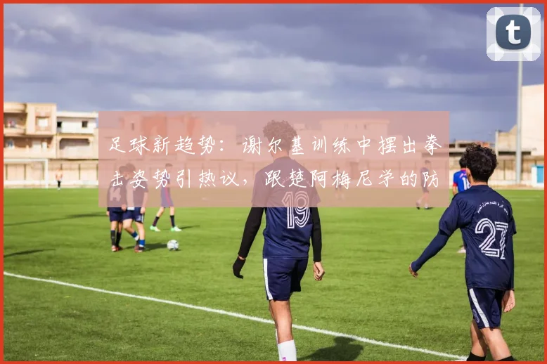 足球新趋势:谢尔基训练中摆出拳击姿势引热议,跟楚阿梅尼学的防守新招?