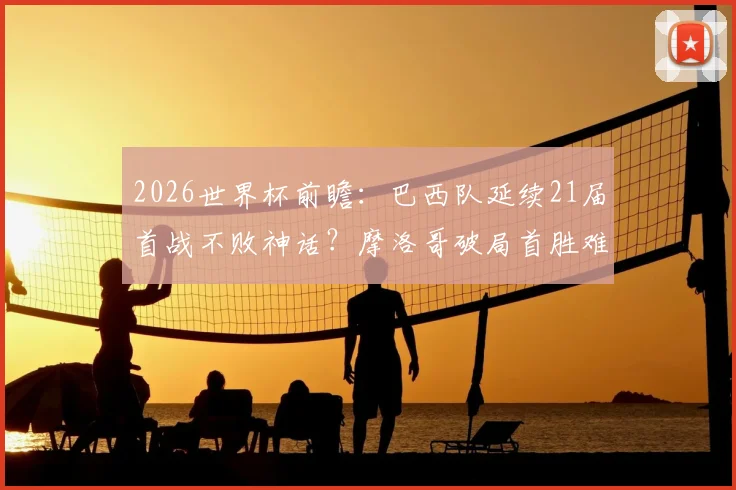 2026世界杯前瞻：巴西队延续21届首战不败神话？摩洛哥破局首胜难点解析