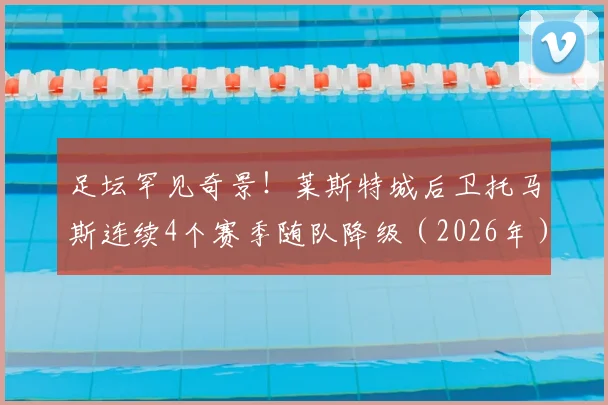 足坛罕见奇景！莱斯特城后卫托马斯连续4个赛季随队降级（2026年），英超历史第一人