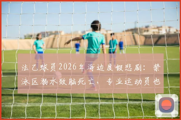 法乙球员2026年海边度假悲剧:禁泳区溺水致脑死亡,专业运动员也须警惕水域安全