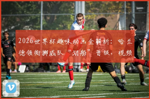 2026世界杯趣味动画全解析:哈兰德领衔挪威队“划船”晋级,视频亮点与寓意深度解读