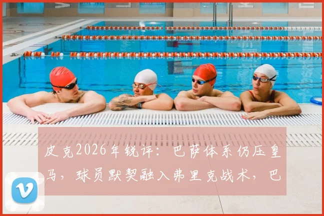 皮克2026年锐评：巴萨体系仍压皇马，球员默契融入弗里克战术，巴萨战术适应详解