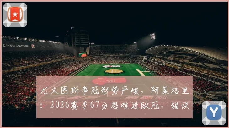 尤文图斯争冠形势严峻，阿莱格里：2026赛季67分恐难进欧冠，错误必须杜绝