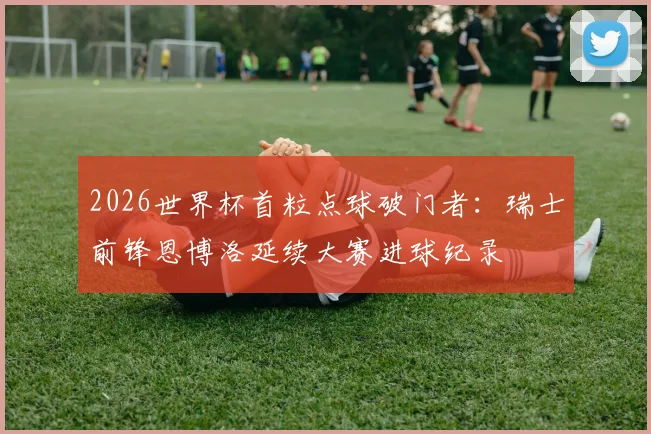 2026世界杯首粒点球破门者：瑞士前锋恩博洛延续大赛进球纪录