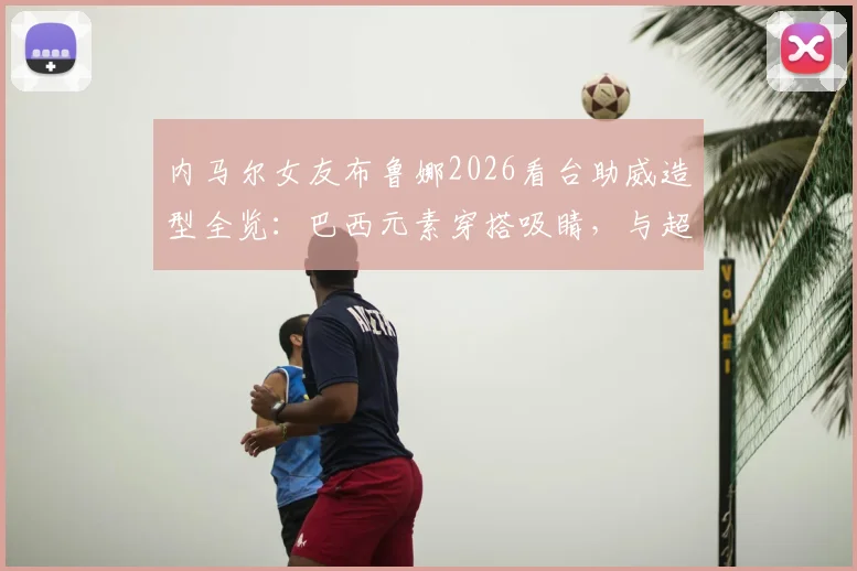 内马尔女友布鲁娜2026看台助威造型全览：巴西元素穿搭吸睛，与超模合影引热议，个人背景揭秘