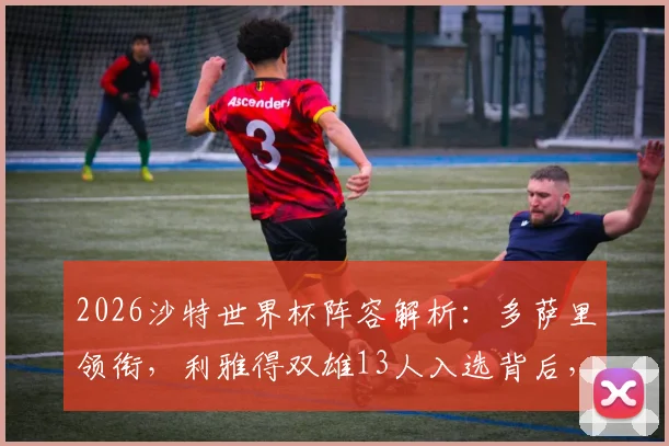 2026沙特世界杯阵容解析:多萨里领衔,利雅得双雄13人入选背后,国家队名单与俱乐部分布全览