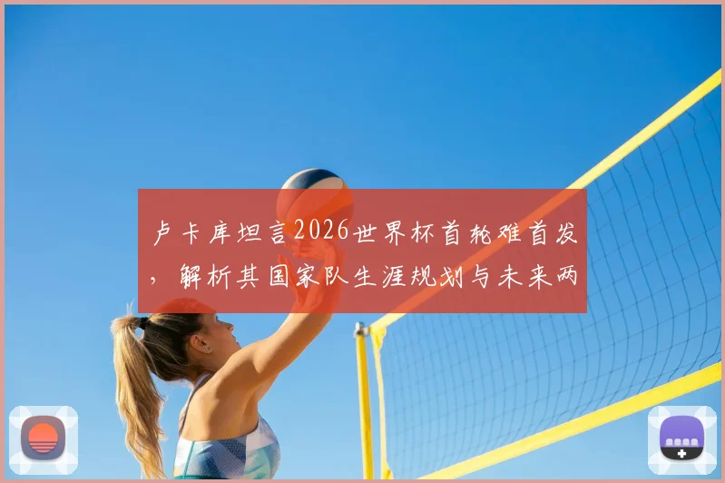 卢卡库坦言2026世界杯首轮难首发,解析其国家队生涯规划与未来两届大赛前景
