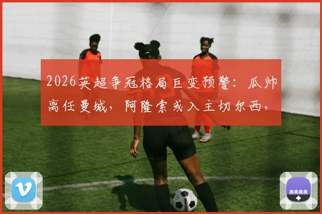 2026英超争冠格局巨变预警:瓜帅离任曼城,阿隆索或入主切尔西,卡里克转正影响曼联