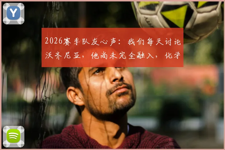 2026赛季队友心声：我们每天讨论沃齐尼亚，他尚未完全融入，化学反应成球队关键话题