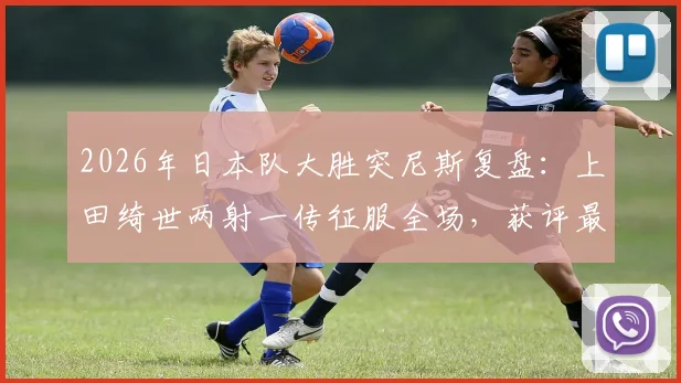 2026年日本队大胜突尼斯复盘：上田绮世两射一传征服全场，获评最佳球员技术解析