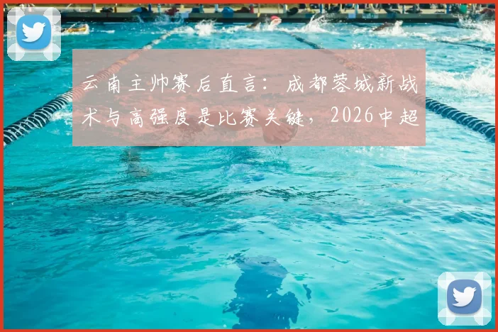 云南主帅赛后直言：成都蓉城新战术与高强度是比赛关键，2026中超对决现新看点