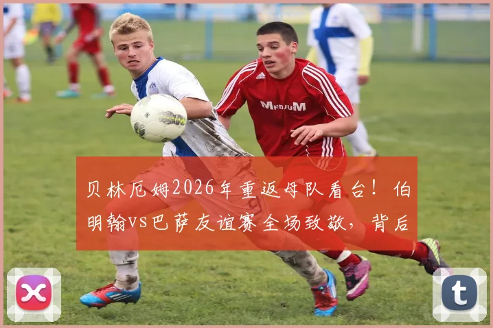 贝林厄姆2026年重返母队看台！伯明翰vs巴萨友谊赛全场致敬，背后故事与青训情谊解读