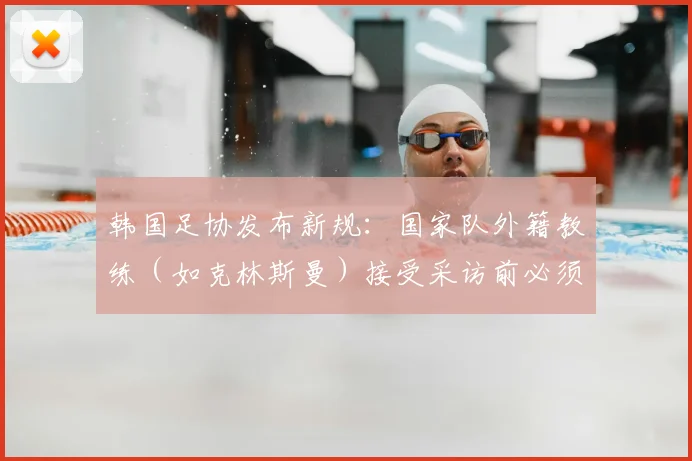 韩国足协发布新规:国家队外籍教练(如克林斯曼)接受采访前必须获批准,言论管控引关注